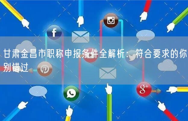 甘肃金昌市职称申报条件全解析：符合要求的你别错过