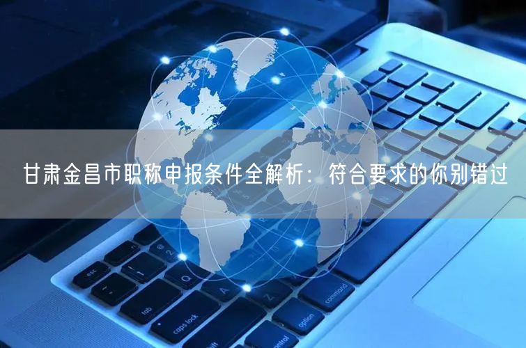 甘肃金昌市职称申报条件全解析：符合要求的你别错过